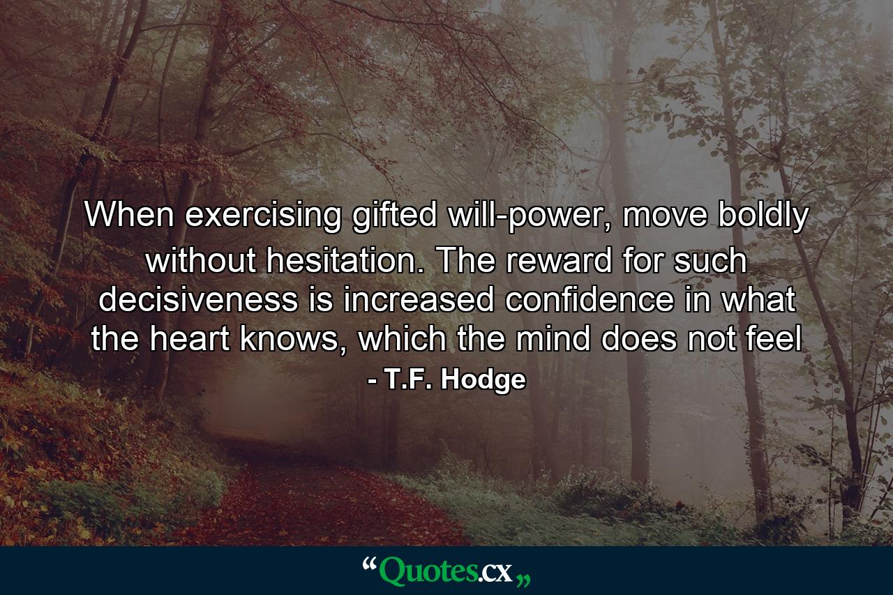 When exercising gifted will-power, move boldly without hesitation. The reward for such decisiveness is increased confidence in what the heart knows, which the mind does not feel - Quote by T.F. Hodge