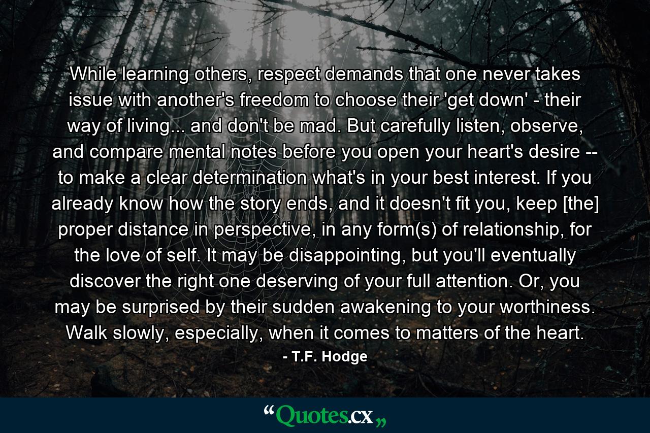 While learning others, respect demands that one never takes issue with another's freedom to choose their 'get down' - their way of living... and don't be mad. But carefully listen, observe, and compare mental notes before you open your heart's desire -- to make a clear determination what's in your best interest. If you already know how the story ends, and it doesn't fit you, keep [the] proper distance in perspective, in any form(s) of relationship, for the love of self. It may be disappointing, but you'll eventually discover the right one deserving of your full attention. Or, you may be surprised by their sudden awakening to your worthiness. Walk slowly, especially, when it comes to matters of the heart. - Quote by T.F. Hodge