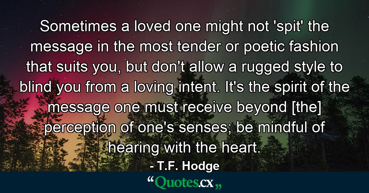 Sometimes a loved one might not 'spit' the message in the most tender or poetic fashion that suits you, but don't allow a rugged style to blind you from a loving intent. It's the spirit of the message one must receive beyond [the] perception of one's senses; be mindful of hearing with the heart. - Quote by T.F. Hodge