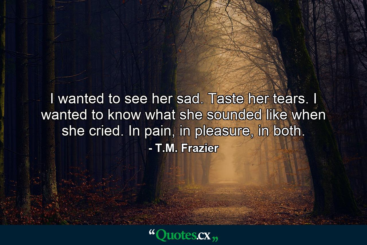 I wanted to see her sad. Taste her tears. I wanted to know what she sounded like when she cried. In pain, in pleasure, in both. - Quote by T.M. Frazier