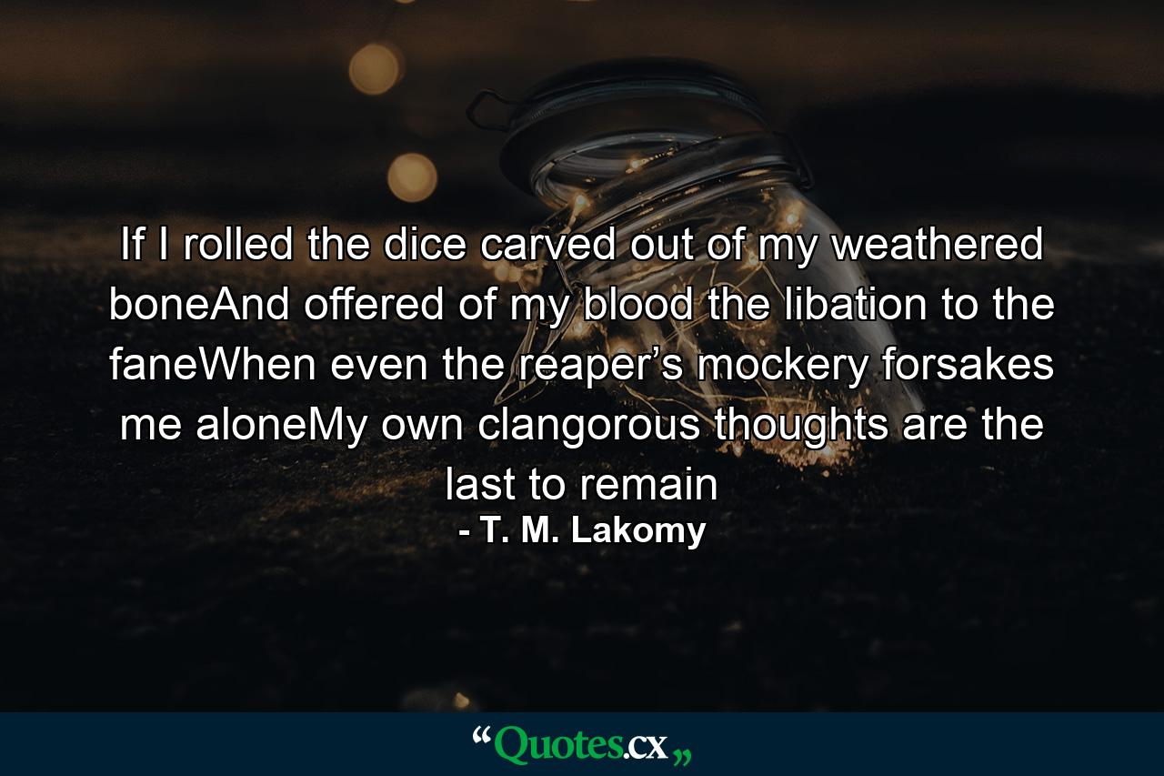 If I rolled the dice carved out of my weathered boneAnd offered of my blood the libation to the faneWhen even the reaper’s mockery forsakes me aloneMy own clangorous thoughts are the last to remain - Quote by T. M. Lakomy