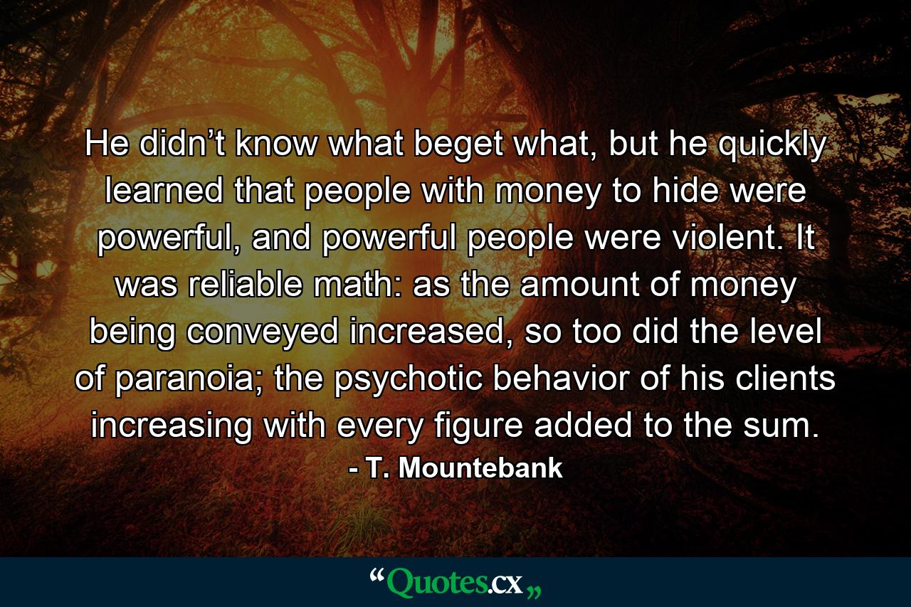 He didn’t know what beget what, but he quickly learned that people with money to hide were powerful, and powerful people were violent. It was reliable math: as the amount of money being conveyed increased, so too did the level of paranoia; the psychotic behavior of his clients increasing with every figure added to the sum. - Quote by T. Mountebank