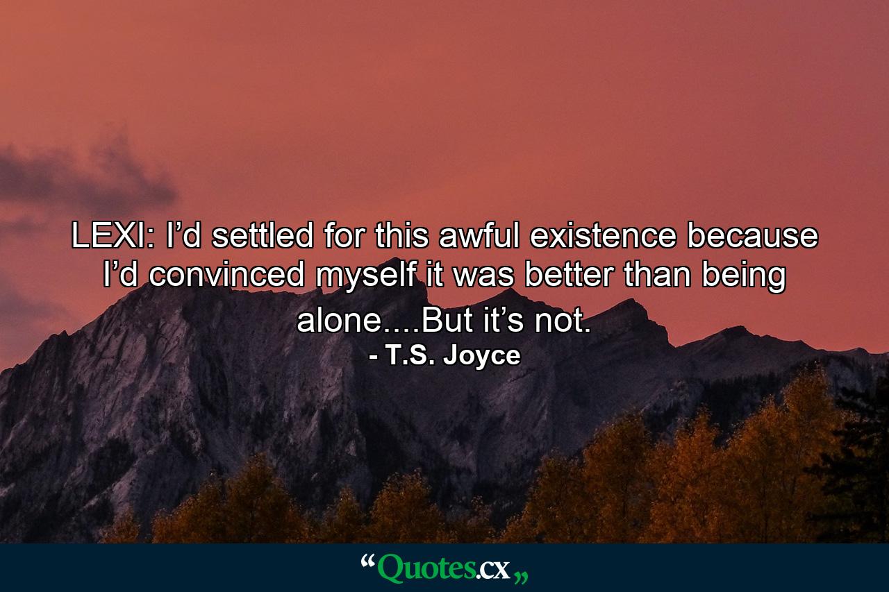 LEXI: I’d settled for this awful existence because I’d convinced myself it was better than being alone....But it’s not. - Quote by T.S. Joyce