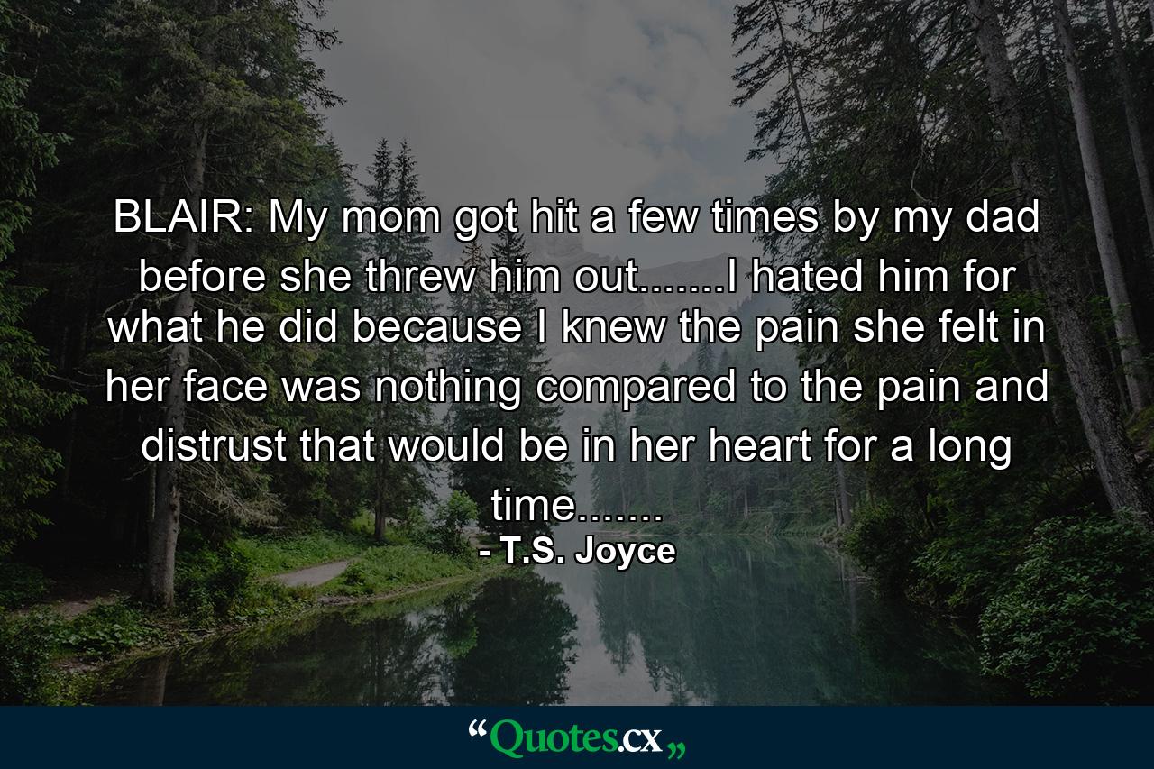 BLAIR: My mom got hit a few times by my dad before she threw him out.......I hated him for what he did because I knew the pain she felt in her face was nothing compared to the pain and distrust that would be in her heart for a long time....... - Quote by T.S. Joyce