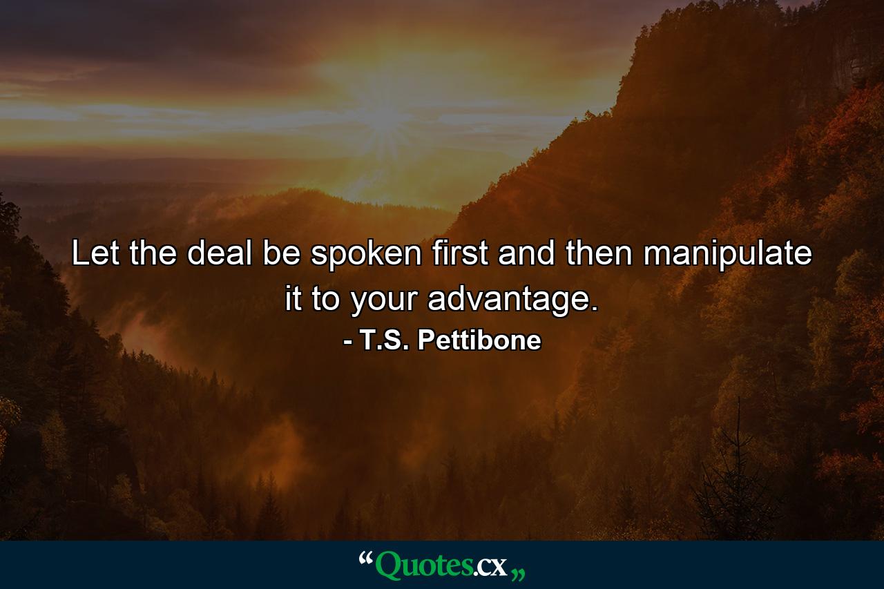 Let the deal be spoken first and then manipulate it to your advantage. - Quote by T.S. Pettibone