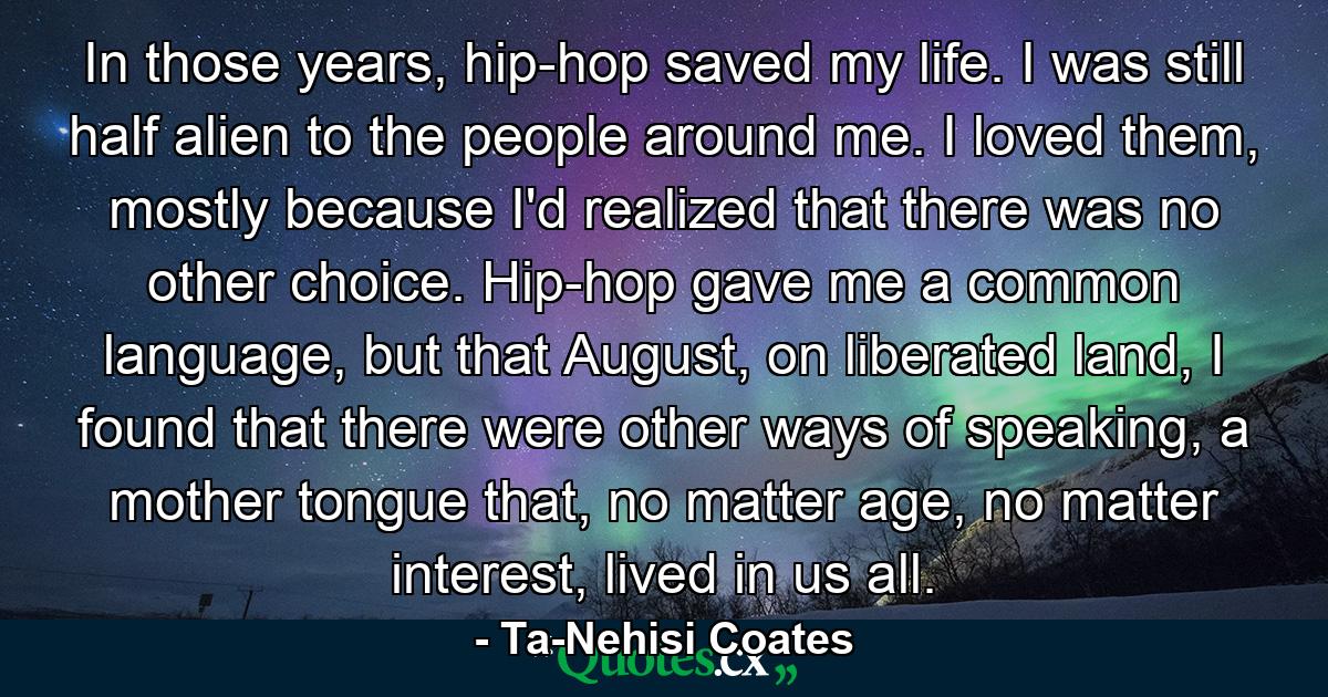 In those years, hip-hop saved my life. I was still half alien to the people around me. I loved them, mostly because I'd realized that there was no other choice. Hip-hop gave me a common language, but that August, on liberated land, I found that there were other ways of speaking, a mother tongue that, no matter age, no matter interest, lived in us all. - Quote by Ta-Nehisi Coates