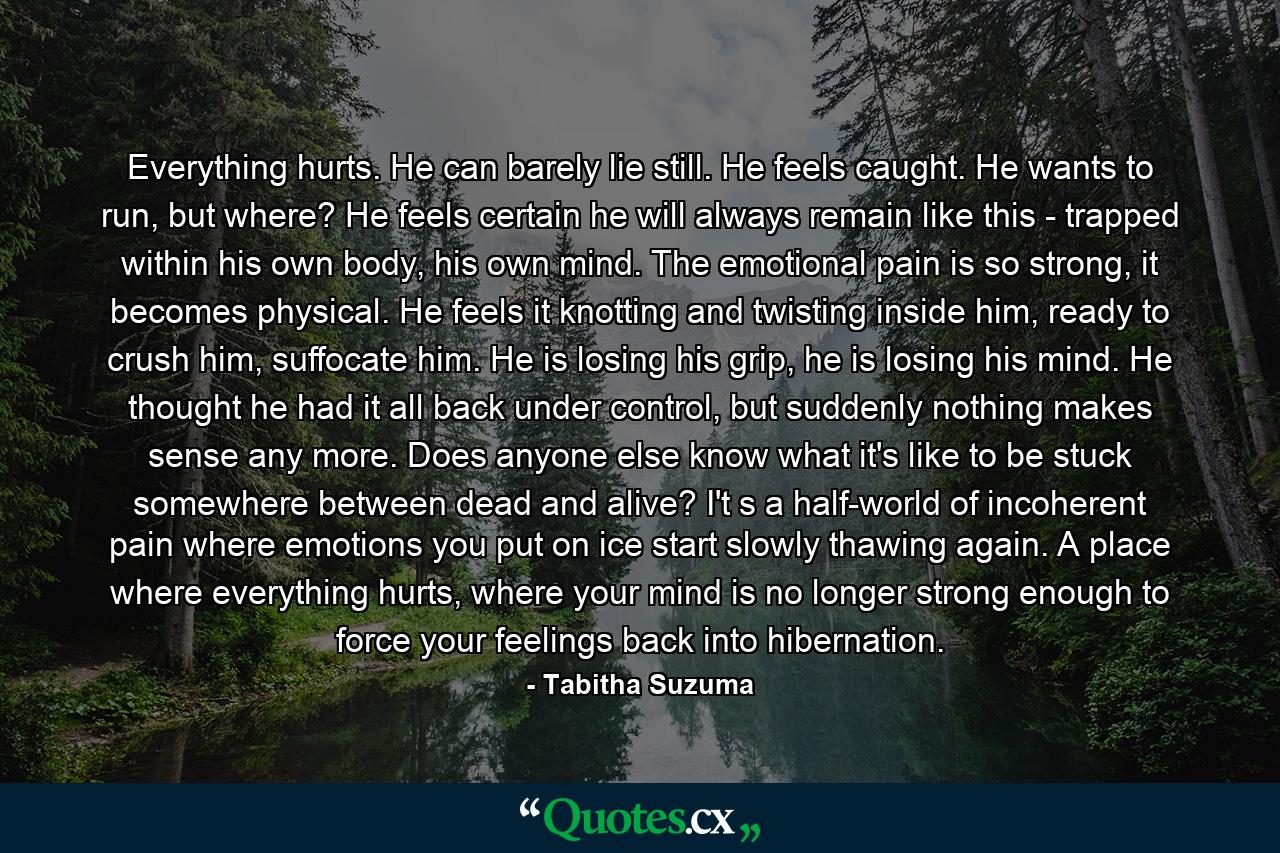 Everything hurts. He can barely lie still. He feels caught. He wants to run, but where? He feels certain he will always remain like this - trapped within his own body, his own mind. The emotional pain is so strong, it becomes physical. He feels it knotting and twisting inside him, ready to crush him, suffocate him. He is losing his grip, he is losing his mind. He thought he had it all back under control, but suddenly nothing makes sense any more. Does anyone else know what it's like to be stuck somewhere between dead and alive? I't s a half-world of incoherent pain where emotions you put on ice start slowly thawing again. A place where everything hurts, where your mind is no longer strong enough to force your feelings back into hibernation. - Quote by Tabitha Suzuma