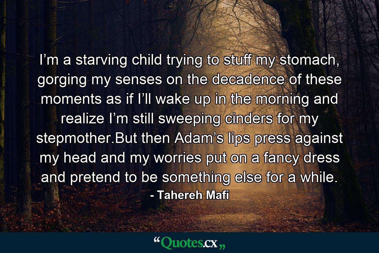 I’m a starving child trying to stuff my stomach, gorging my senses on the decadence of these moments as if I’ll wake up in the morning and realize I’m still sweeping cinders for my stepmother.But then Adam’s lips press against my head and my worries put on a fancy dress and pretend to be something else for a while. - Quote by Tahereh Mafi