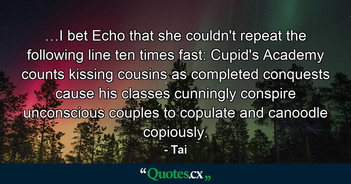 …I bet Echo that she couldn't repeat the following line ten times fast: Cupid's Academy counts kissing cousins as completed conquests cause his classes cunningly conspire unconscious couples to copulate and canoodle copiously. - Quote by Tai