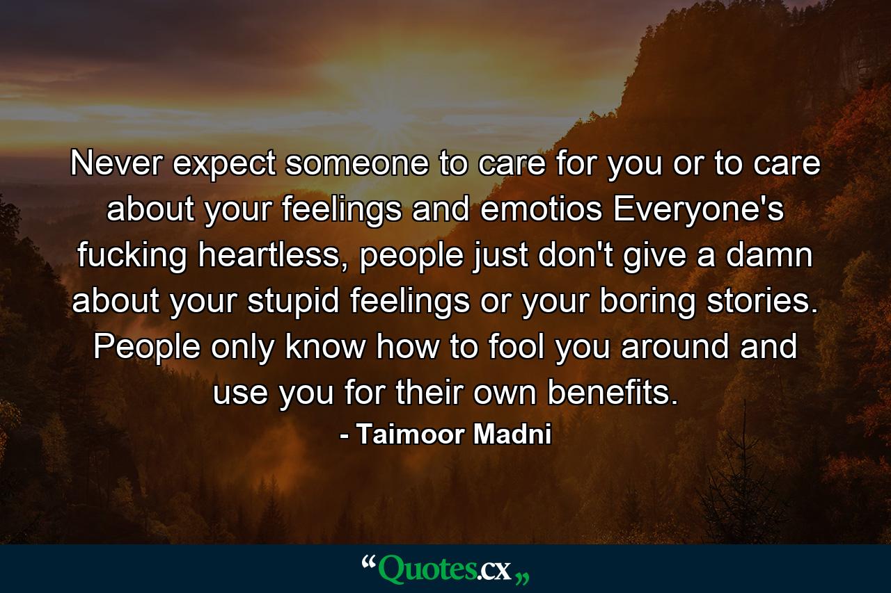 Never expect someone to care for you or to care about your feelings and emotios Everyone's fucking heartless, people just don't give a damn about your stupid feelings or your boring stories. People only know how to fool you around and use you for their own benefits. - Quote by Taimoor Madni