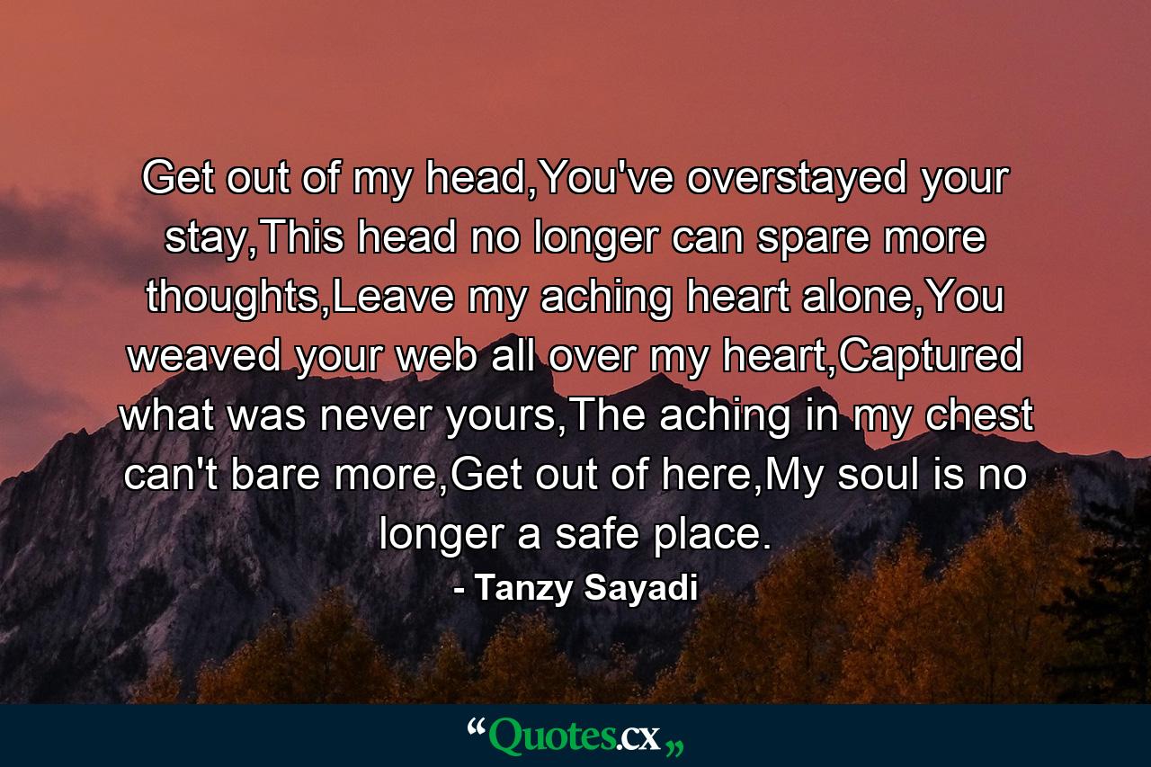 Get out of my head,You've overstayed your stay,This head no longer can spare more thoughts,Leave my aching heart alone,You weaved your web all over my heart,Captured what was never yours,The aching in my chest can't bare more,Get out of here,My soul is no longer a safe place. - Quote by Tanzy Sayadi