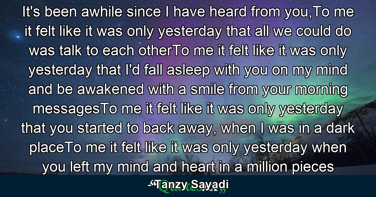 It's been awhile since I have heard from you,To me it felt like it was only yesterday that all we could do was talk to each otherTo me it felt like it was only yesterday that I'd fall asleep with you on my mind and be awakened with a smile from your morning messagesTo me it felt like it was only yesterday that you started to back away, when I was in a dark placeTo me it felt like it was only yesterday when you left my mind and heart in a million pieces - Quote by Tanzy Sayadi
