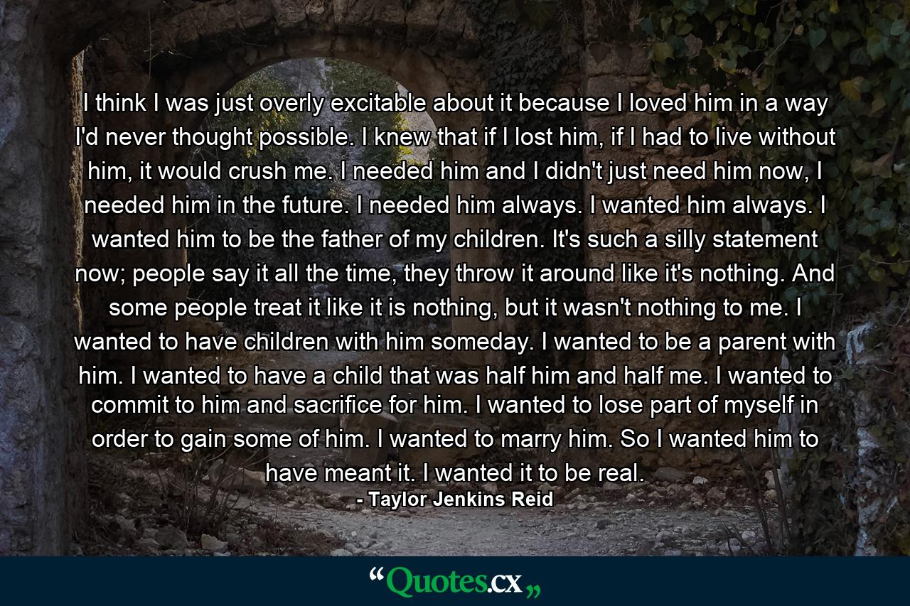 I think I was just overly excitable about it because I loved him in a way I'd never thought possible. I knew that if I lost him, if I had to live without him, it would crush me. I needed him and I didn't just need him now, I needed him in the future. I needed him always. I wanted him always. I wanted him to be the father of my children. It's such a silly statement now; people say it all the time, they throw it around like it's nothing. And some people treat it like it is nothing, but it wasn't nothing to me. I wanted to have children with him someday. I wanted to be a parent with him. I wanted to have a child that was half him and half me. I wanted to commit to him and sacrifice for him. I wanted to lose part of myself in order to gain some of him. I wanted to marry him. So I wanted him to have meant it. I wanted it to be real. - Quote by Taylor Jenkins Reid