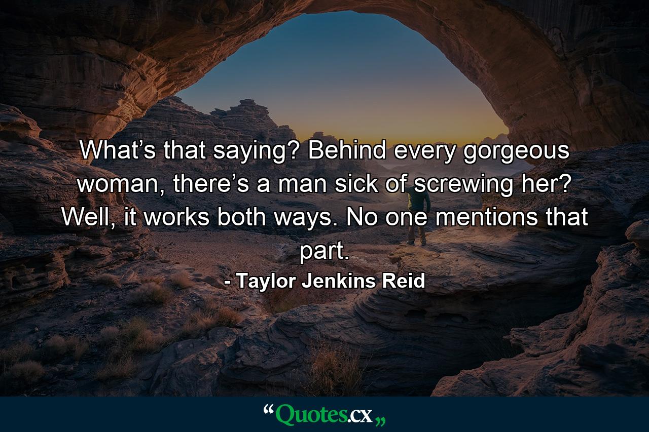 What’s that saying? Behind every gorgeous woman, there’s a man sick of screwing her? Well, it works both ways. No one mentions that part. - Quote by Taylor Jenkins Reid