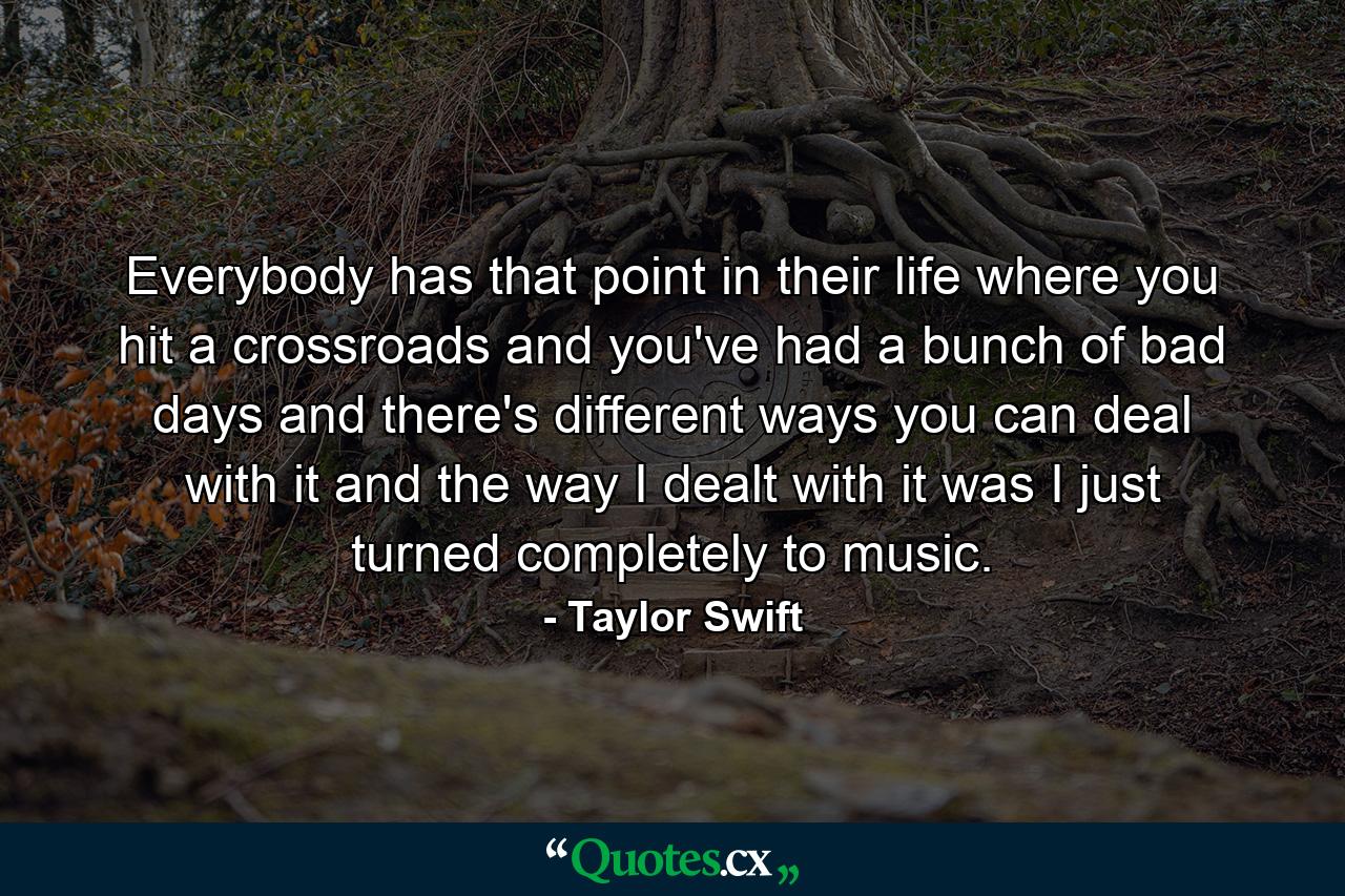 Everybody has that point in their life where you hit a crossroads and you've had a bunch of bad days and there's different ways you can deal with it and the way I dealt with it was I just turned completely to music. - Quote by Taylor Swift