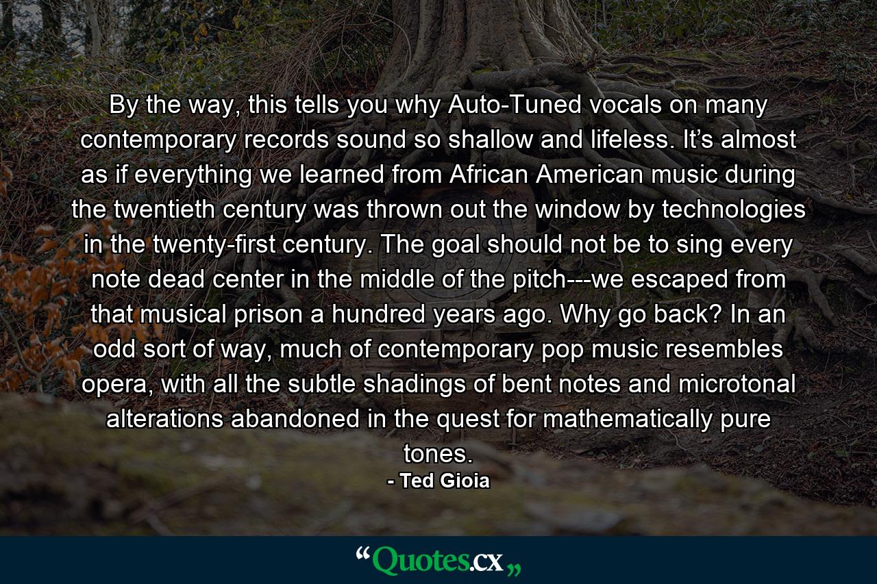 By the way, this tells you why Auto-Tuned vocals on many contemporary records sound so shallow and lifeless. It’s almost as if everything we learned from African American music during the twentieth century was thrown out the window by technologies in the twenty-first century. The goal should not be to sing every note dead center in the middle of the pitch---we escaped from that musical prison a hundred years ago. Why go back? In an odd sort of way, much of contemporary pop music resembles opera, with all the subtle shadings of bent notes and microtonal alterations abandoned in the quest for mathematically pure tones. - Quote by Ted Gioia