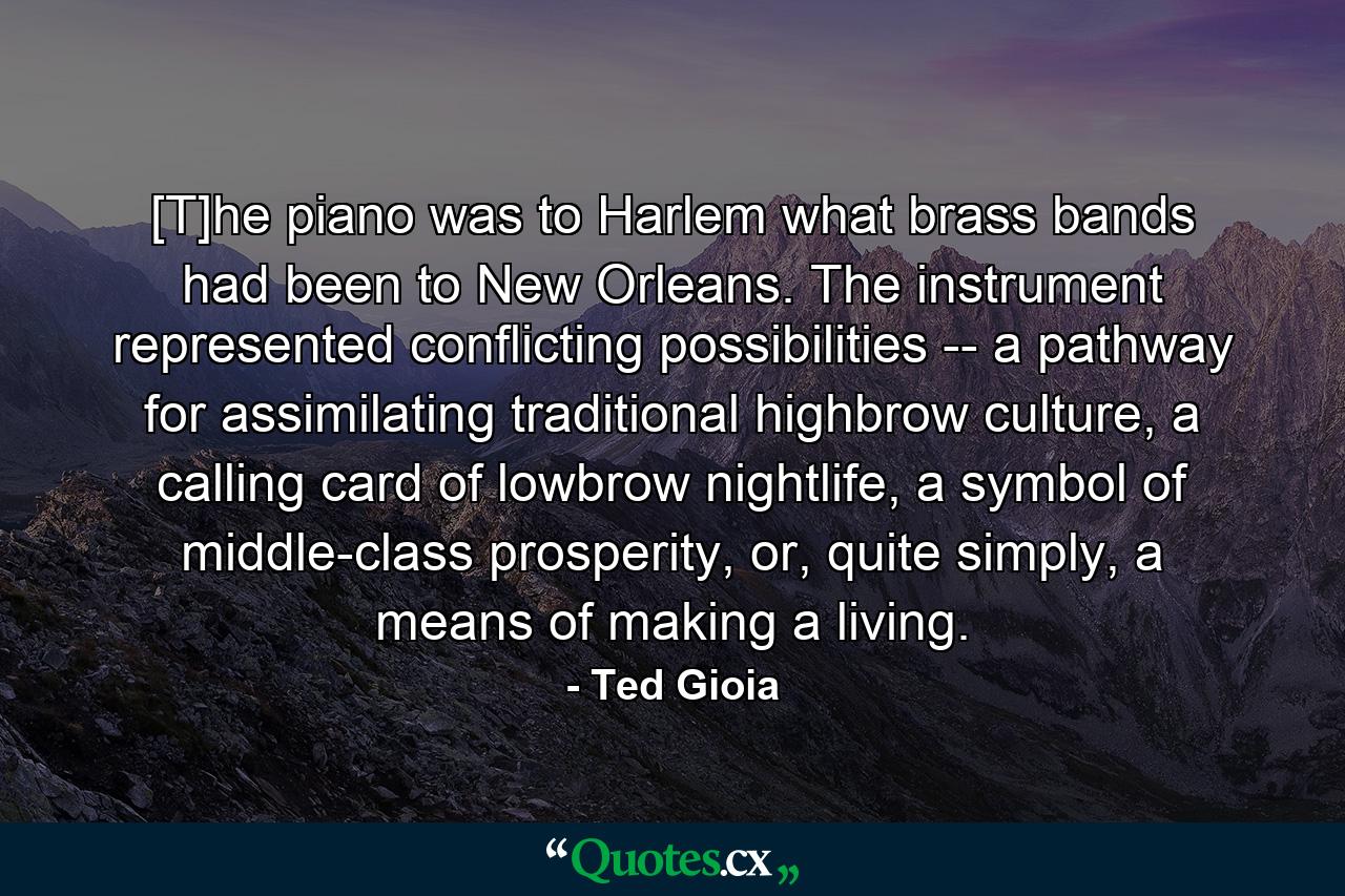 [T]he piano was to Harlem what brass bands had been to New Orleans. The instrument represented conflicting possibilities -- a pathway for assimilating traditional highbrow culture, a calling card of lowbrow nightlife, a symbol of middle-class prosperity, or, quite simply, a means of making a living. - Quote by Ted Gioia