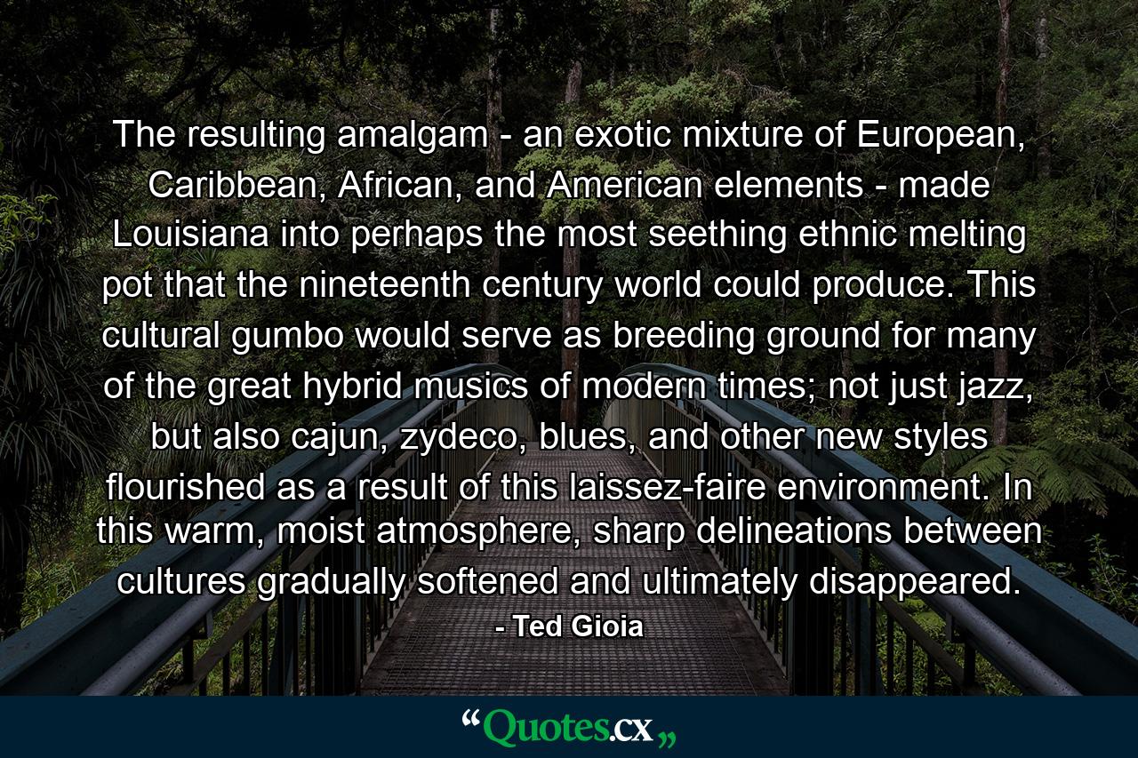 The resulting amalgam - an exotic mixture of European, Caribbean, African, and American elements - made Louisiana into perhaps the most seething ethnic melting pot that the nineteenth century world could produce. This cultural gumbo would serve as breeding ground for many of the great hybrid musics of modern times; not just jazz, but also cajun, zydeco, blues, and other new styles flourished as a result of this laissez-faire environment. In this warm, moist atmosphere, sharp delineations between cultures gradually softened and ultimately disappeared. - Quote by Ted Gioia