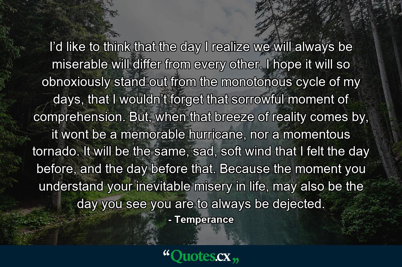 I’d like to think that the day I realize we will always be miserable will differ from every other. I hope it will so obnoxiously stand out from the monotonous cycle of my days, that I wouldn’t forget that sorrowful moment of comprehension. But, when that breeze of reality comes by, it wont be a memorable hurricane, nor a momentous tornado. It will be the same, sad, soft wind that I felt the day before, and the day before that. Because the moment you understand your inevitable misery in life, may also be the day you see you are to always be dejected. - Quote by Temperance