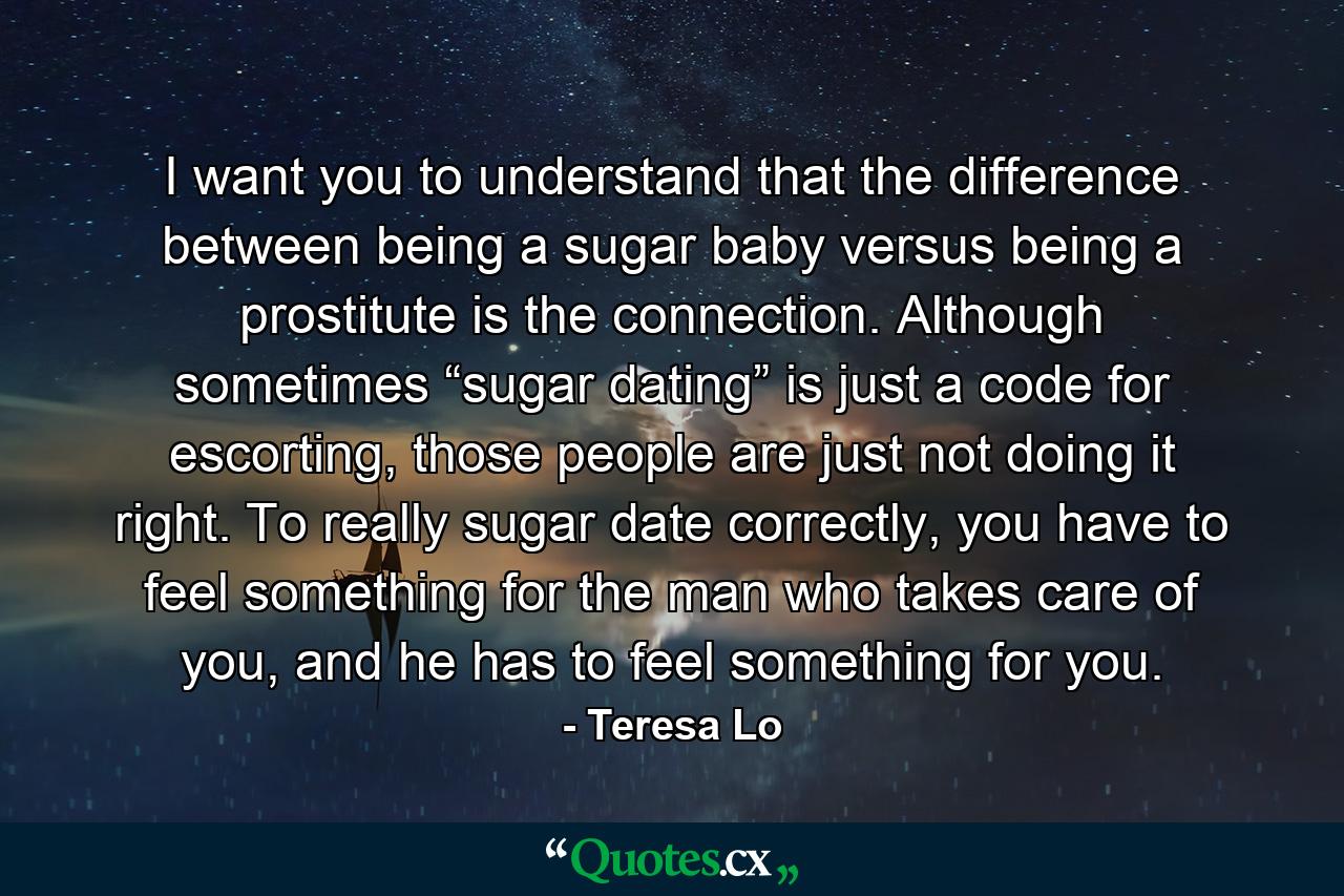 I want you to understand that the difference between being a sugar baby versus being a prostitute is the connection. Although sometimes “sugar dating” is just a code for escorting, those people are just not doing it right. To really sugar date correctly, you have to feel something for the man who takes care of you, and he has to feel something for you. - Quote by Teresa Lo