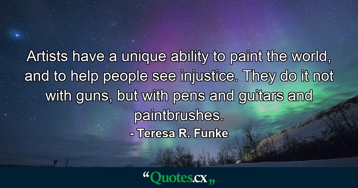 Artists have a unique ability to paint the world, and to help people see injustice. They do it not with guns, but with pens and guitars and paintbrushes. - Quote by Teresa R. Funke