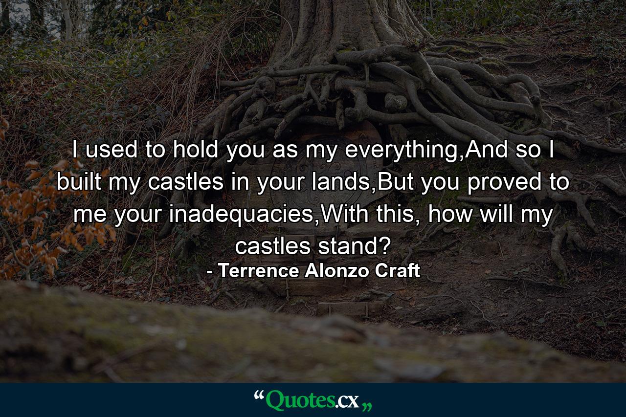 I used to hold you as my everything,And so I built my castles in your lands,But you proved to me your inadequacies,With this, how will my castles stand? - Quote by Terrence Alonzo Craft