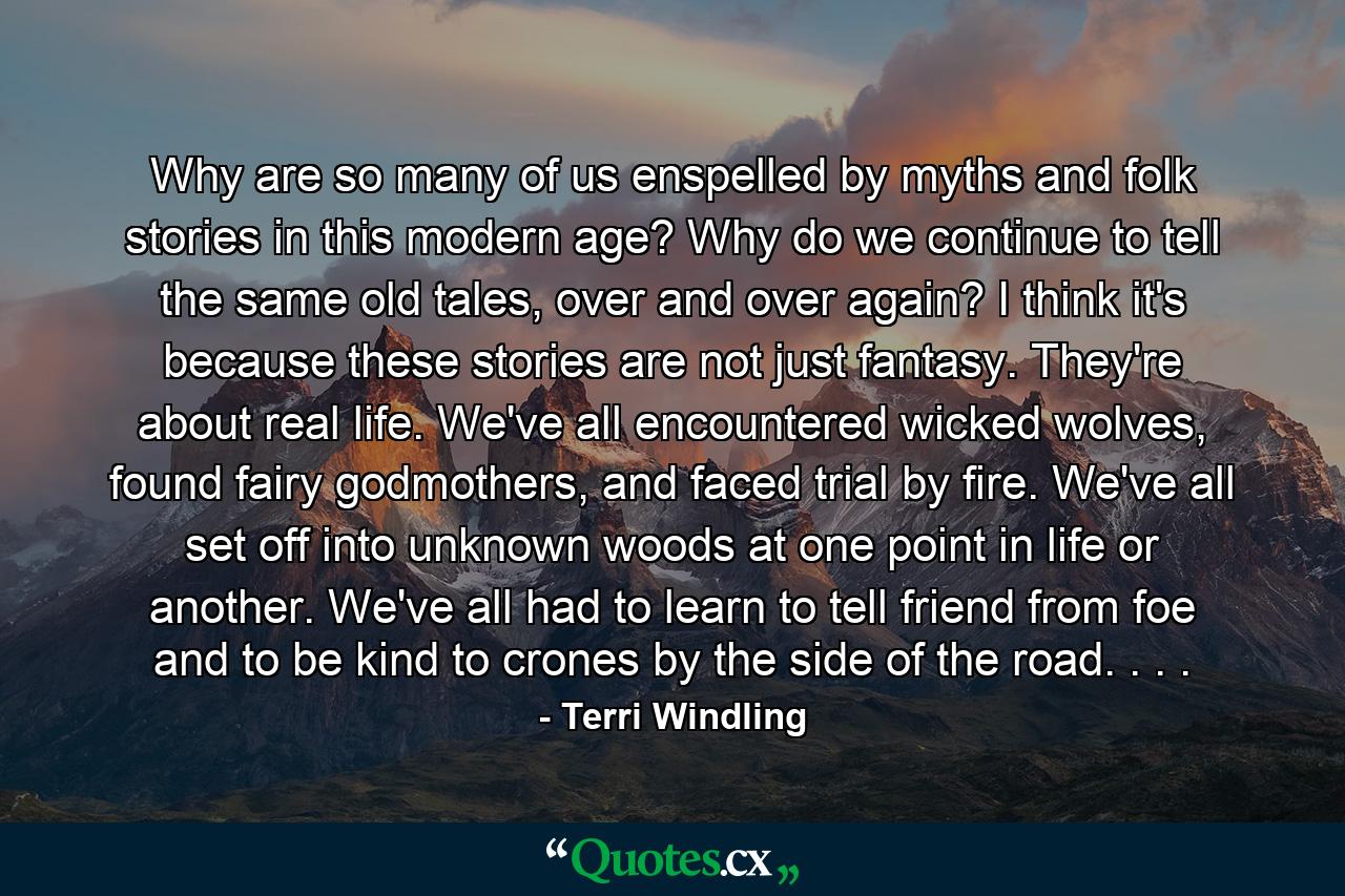 Why are so many of us enspelled by myths and folk stories in this modern age? Why do we continue to tell the same old tales, over and over again? I think it's because these stories are not just fantasy. They're about real life. We've all encountered wicked wolves, found fairy godmothers, and faced trial by fire. We've all set off into unknown woods at one point in life or another. We've all had to learn to tell friend from foe and to be kind to crones by the side of the road. . . . - Quote by Terri Windling