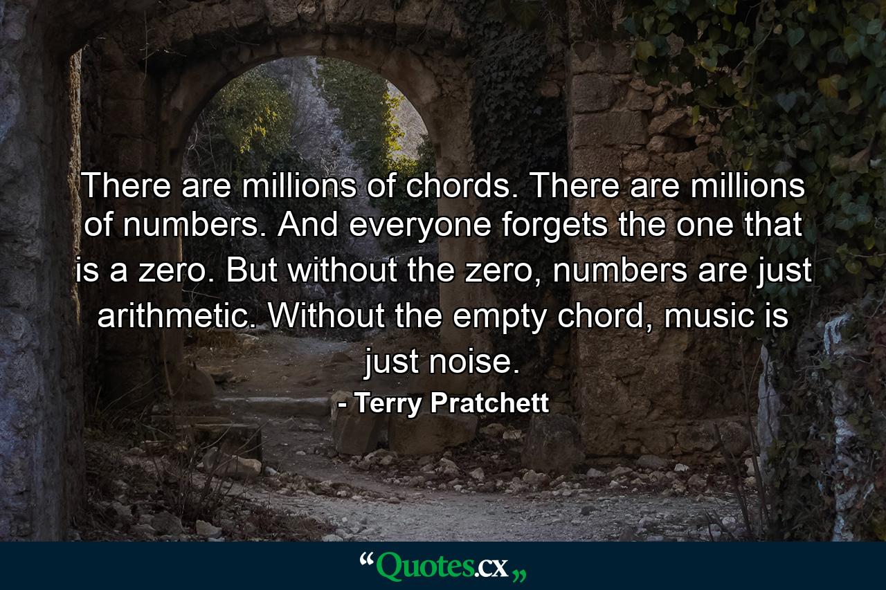 There are millions of chords. There are millions of numbers. And everyone forgets the one that is a zero. But without the zero, numbers are just arithmetic. Without the empty chord, music is just noise. - Quote by Terry Pratchett