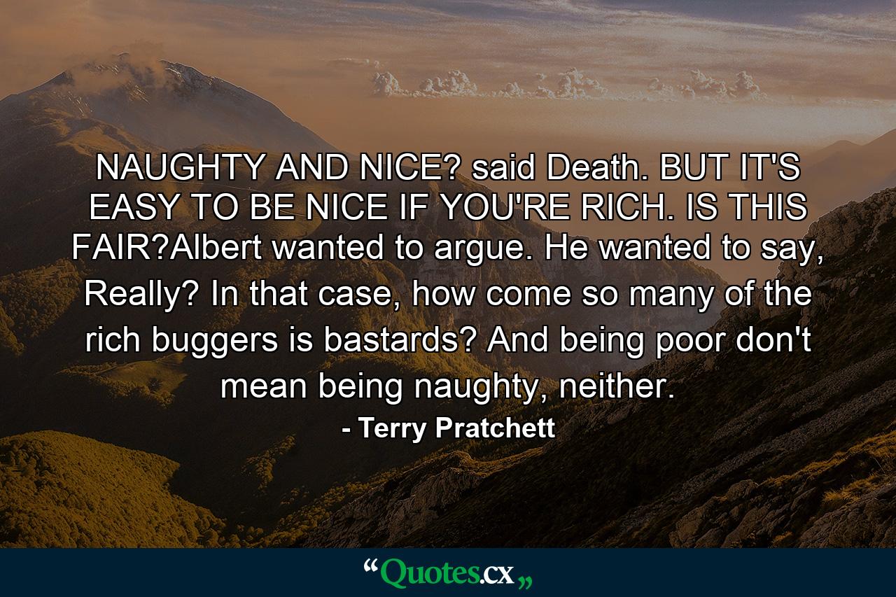 NAUGHTY AND NICE? said Death. BUT IT'S EASY TO BE NICE IF YOU'RE RICH. IS THIS FAIR?Albert wanted to argue. He wanted to say, Really? In that case, how come so many of the rich buggers is bastards? And being poor don't mean being naughty, neither. - Quote by Terry Pratchett