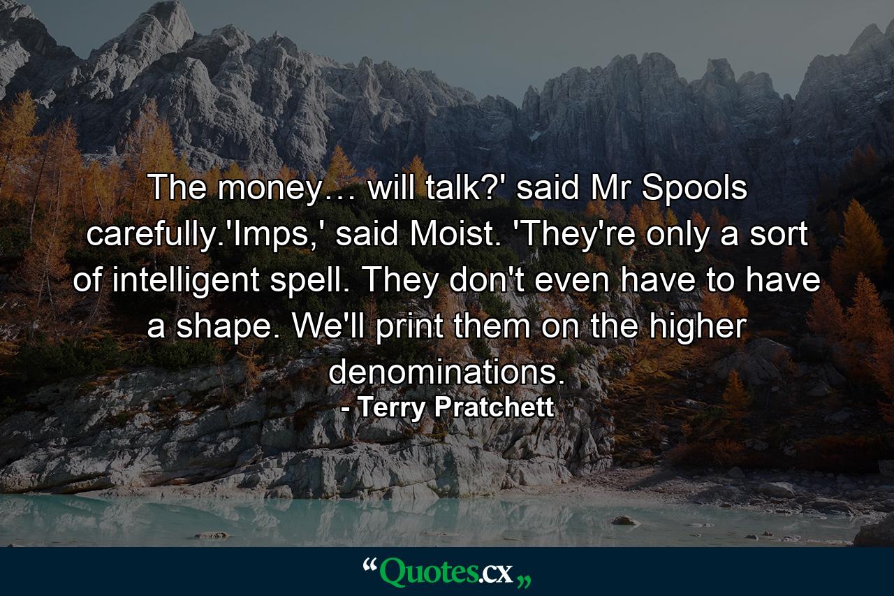 The money… will talk?' said Mr Spools carefully.'Imps,' said Moist. 'They're only a sort of intelligent spell. They don't even have to have a shape. We'll print them on the higher denominations. - Quote by Terry Pratchett