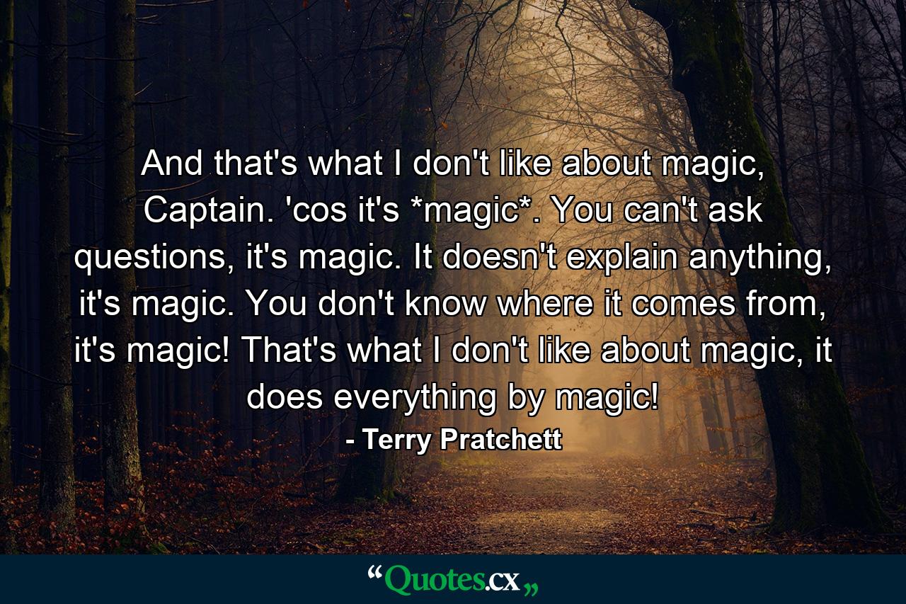 And that's what I don't like about magic, Captain. 'cos it's *magic*. You can't ask questions, it's magic. It doesn't explain anything, it's magic. You don't know where it comes from, it's magic! That's what I don't like about magic, it does everything by magic! - Quote by Terry Pratchett