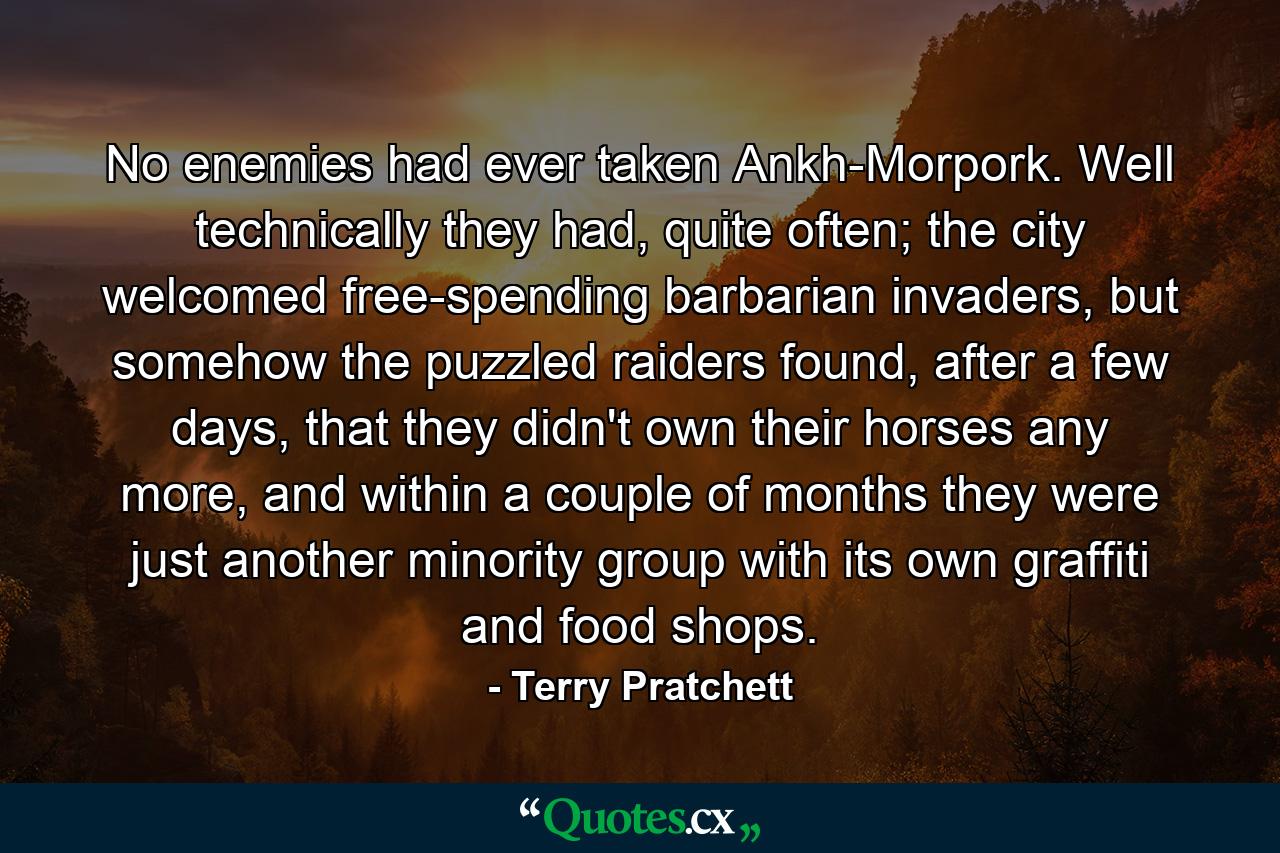 No enemies had ever taken Ankh-Morpork. Well technically they had, quite often; the city welcomed free-spending barbarian invaders, but somehow the puzzled raiders found, after a few days, that they didn't own their horses any more, and within a couple of months they were just another minority group with its own graffiti and food shops. - Quote by Terry Pratchett