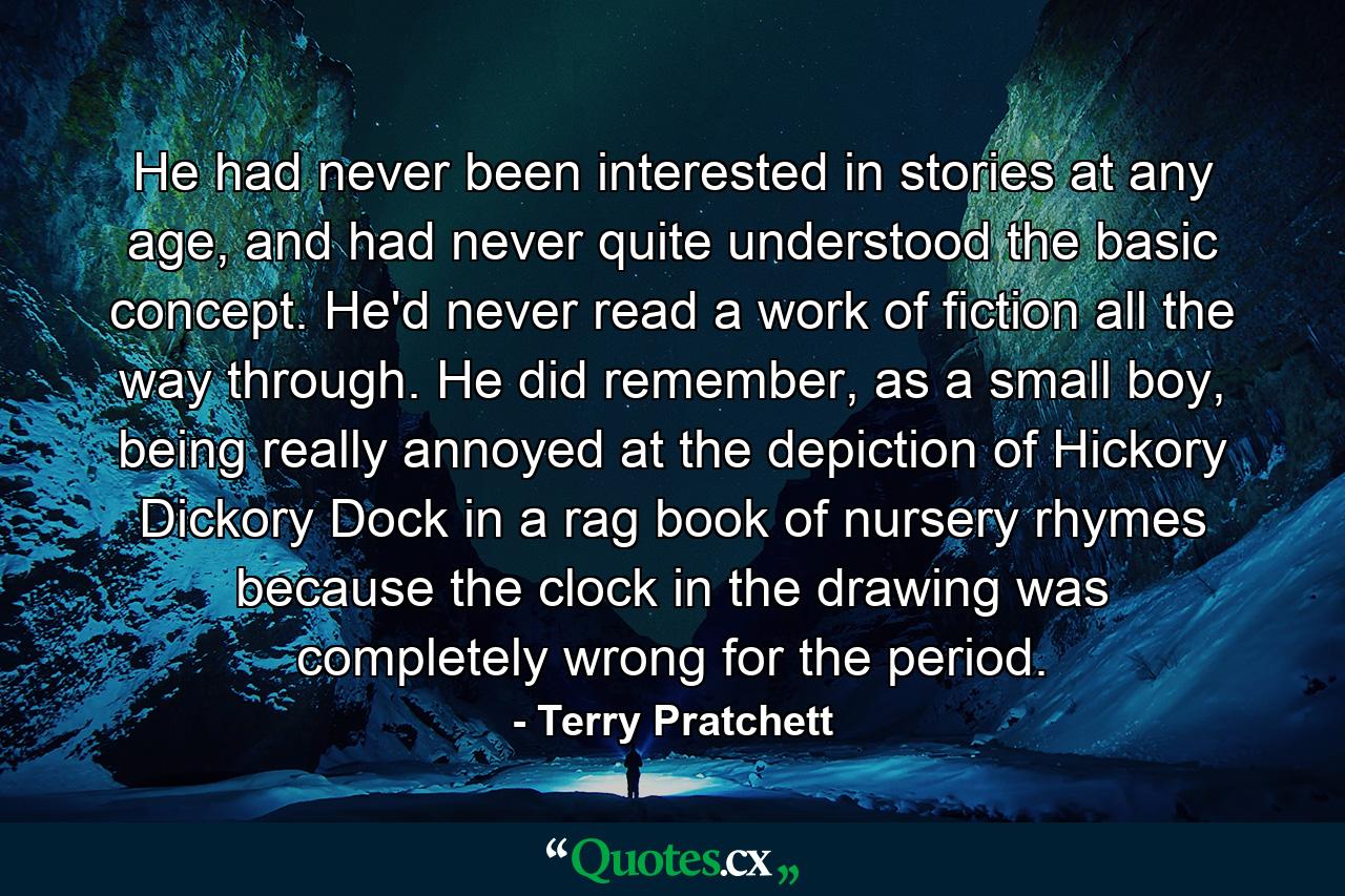 He had never been interested in stories at any age, and had never quite understood the basic concept. He'd never read a work of fiction all the way through. He did remember, as a small boy, being really annoyed at the depiction of Hickory Dickory Dock in a rag book of nursery rhymes because the clock in the drawing was completely wrong for the period. - Quote by Terry Pratchett