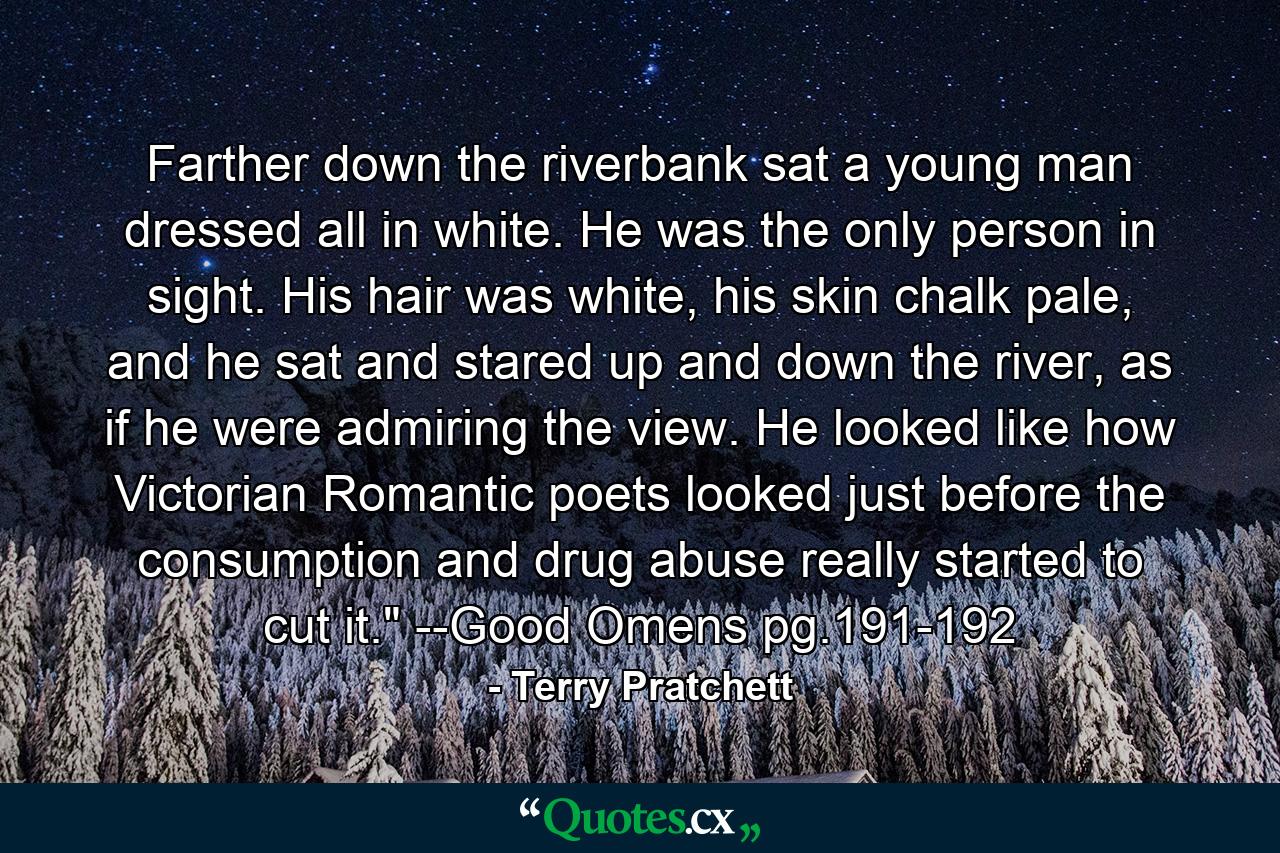 Farther down the riverbank sat a young man dressed all in white. He was the only person in sight. His hair was white, his skin chalk pale, and he sat and stared up and down the river, as if he were admiring the view. He looked like how Victorian Romantic poets looked just before the consumption and drug abuse really started to cut it.