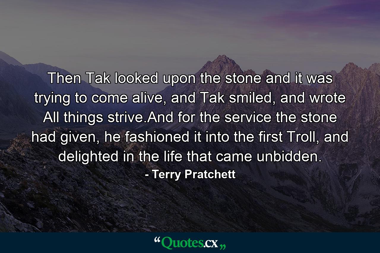 Then Tak looked upon the stone and it was trying to come alive, and Tak smiled, and wrote All things strive.And for the service the stone had given, he fashioned it into the first Troll, and delighted in the life that came unbidden. - Quote by Terry Pratchett