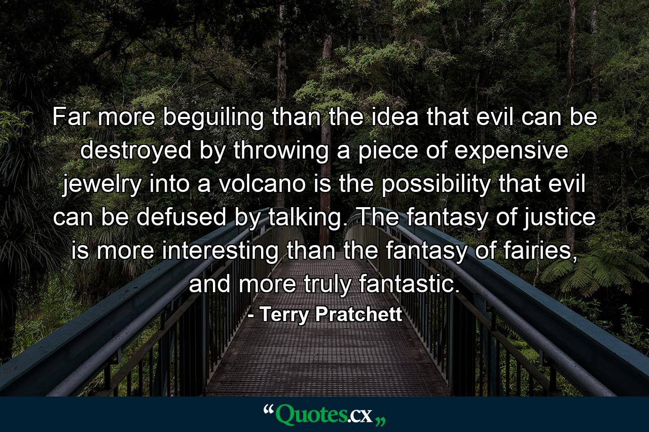 Far more beguiling than the idea that evil can be destroyed by throwing a piece of expensive jewelry into a volcano is the possibility that evil can be defused by talking. The fantasy of justice is more interesting than the fantasy of fairies, and more truly fantastic. - Quote by Terry Pratchett