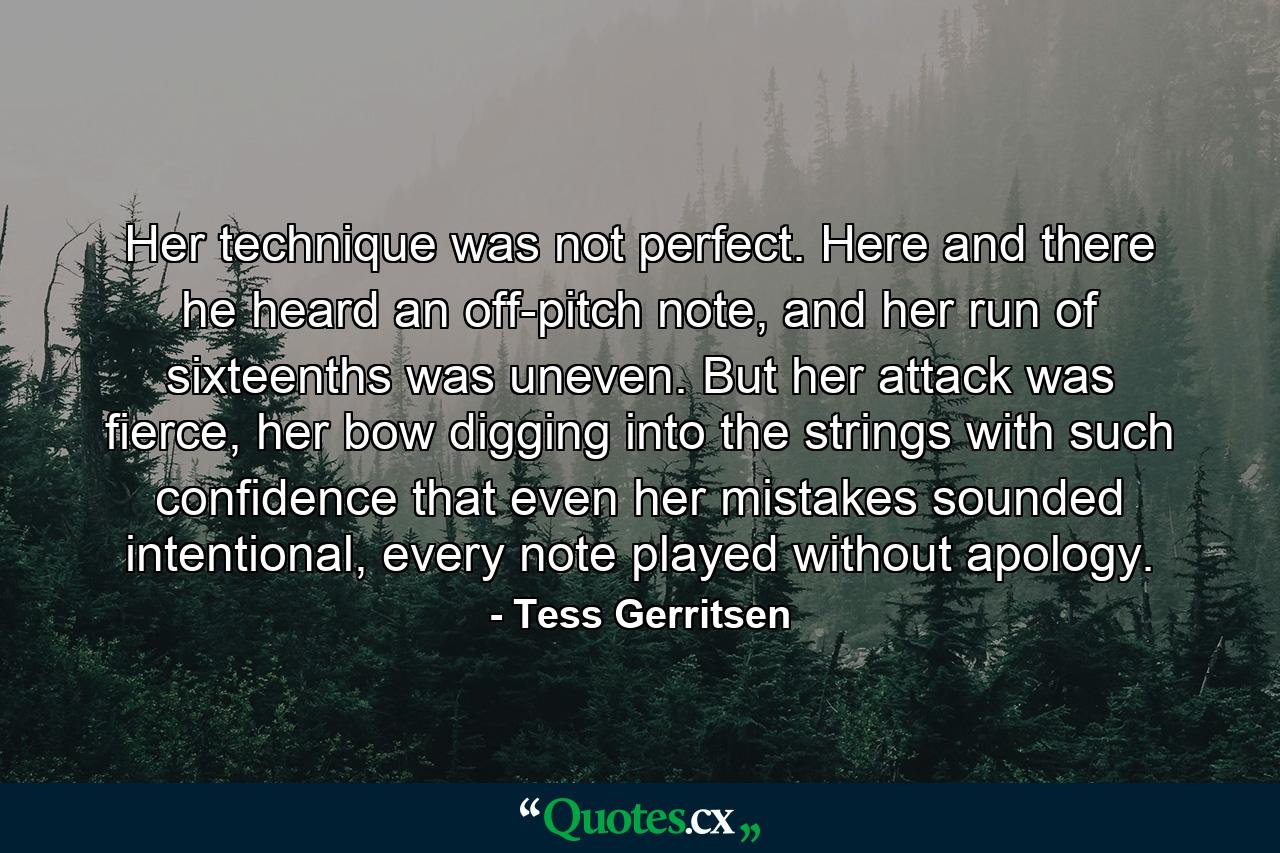 Her technique was not perfect. Here and there he heard an off-pitch note, and her run of sixteenths was uneven. But her attack was fierce, her bow digging into the strings with such confidence that even her mistakes sounded intentional, every note played without apology. - Quote by Tess Gerritsen