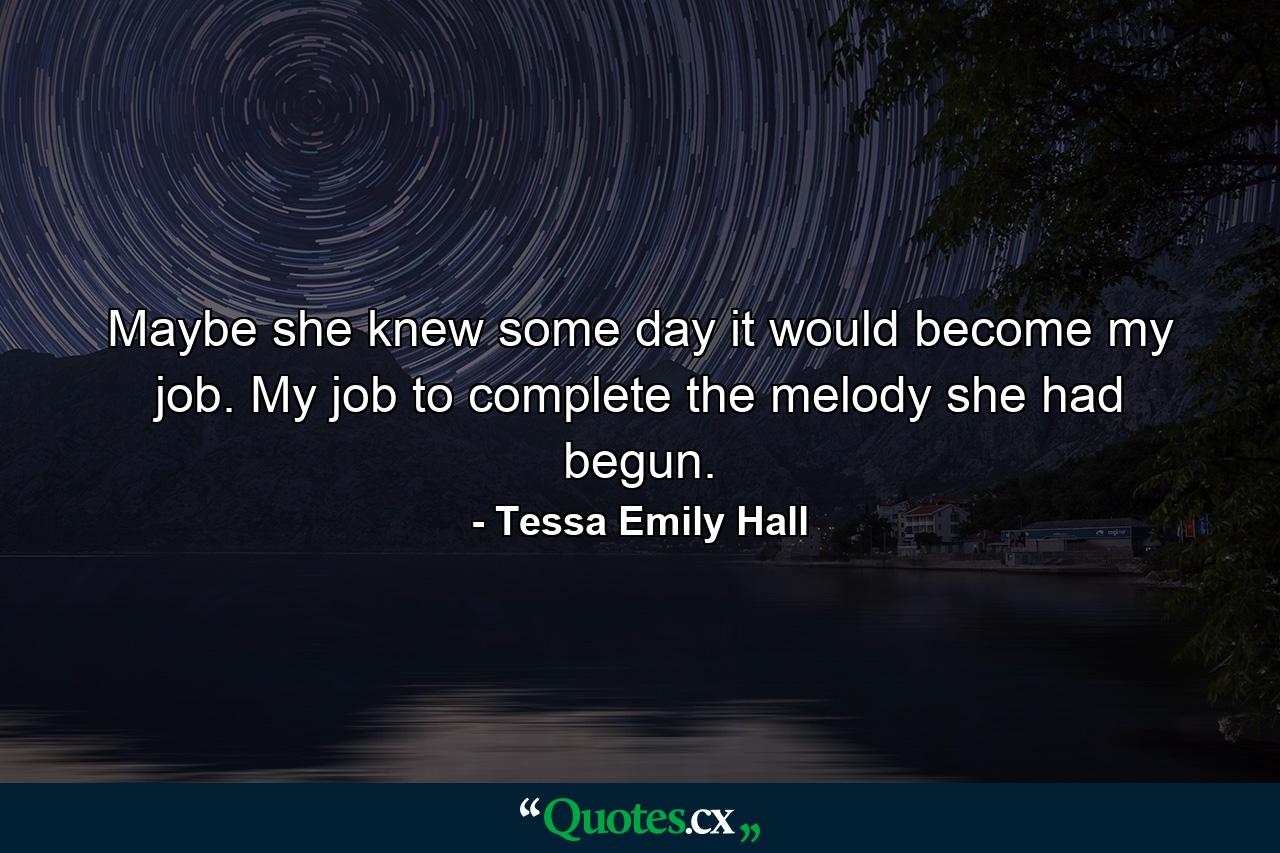 Maybe she knew some day it would become my job. My job to complete the melody she had begun. - Quote by Tessa Emily Hall