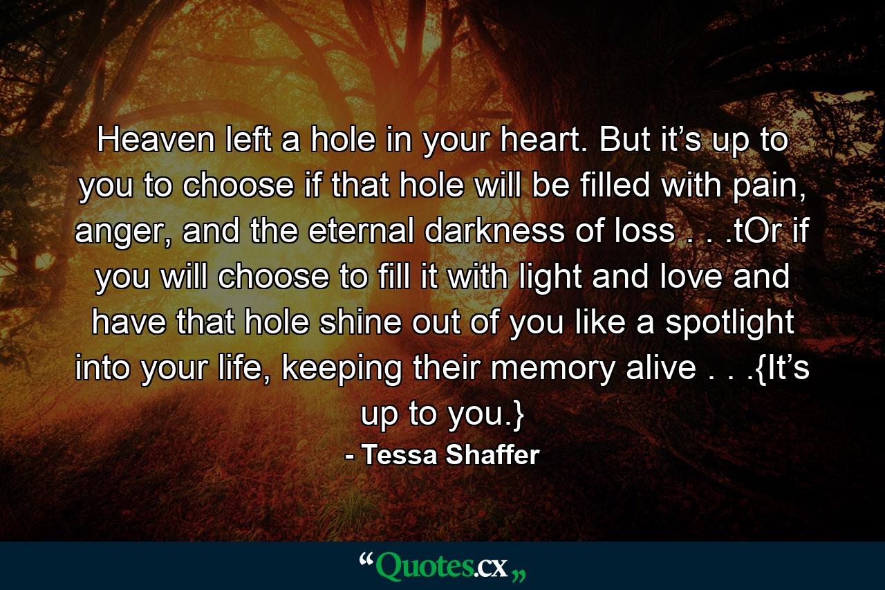 Heaven left a hole in your heart. But it’s up to you to choose if that hole will be filled with pain, anger, and the eternal darkness of loss . . .tOr if you will choose to fill it with light and love and have that hole shine out of you like a spotlight into your life, keeping their memory alive . . .{It’s up to you.} - Quote by Tessa Shaffer