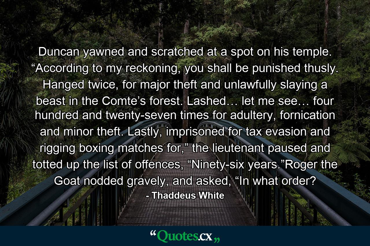 Duncan yawned and scratched at a spot on his temple. “According to my reckoning, you shall be punished thusly. Hanged twice, for major theft and unlawfully slaying a beast in the Comte’s forest. Lashed… let me see… four hundred and twenty-seven times for adultery, fornication and minor theft. Lastly, imprisoned for tax evasion and rigging boxing matches for,” the lieutenant paused and totted up the list of offences, “Ninety-six years.”Roger the Goat nodded gravely, and asked, “In what order? - Quote by Thaddeus White