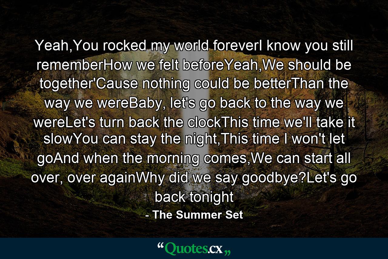 Yeah,You rocked my world foreverI know you still rememberHow we felt beforeYeah,We should be together'Cause nothing could be betterThan the way we wereBaby, let's go back to the way we wereLet's turn back the clockThis time we'll take it slowYou can stay the night,This time I won't let goAnd when the morning comes,We can start all over, over againWhy did we say goodbye?Let's go back tonight - Quote by The Summer Set