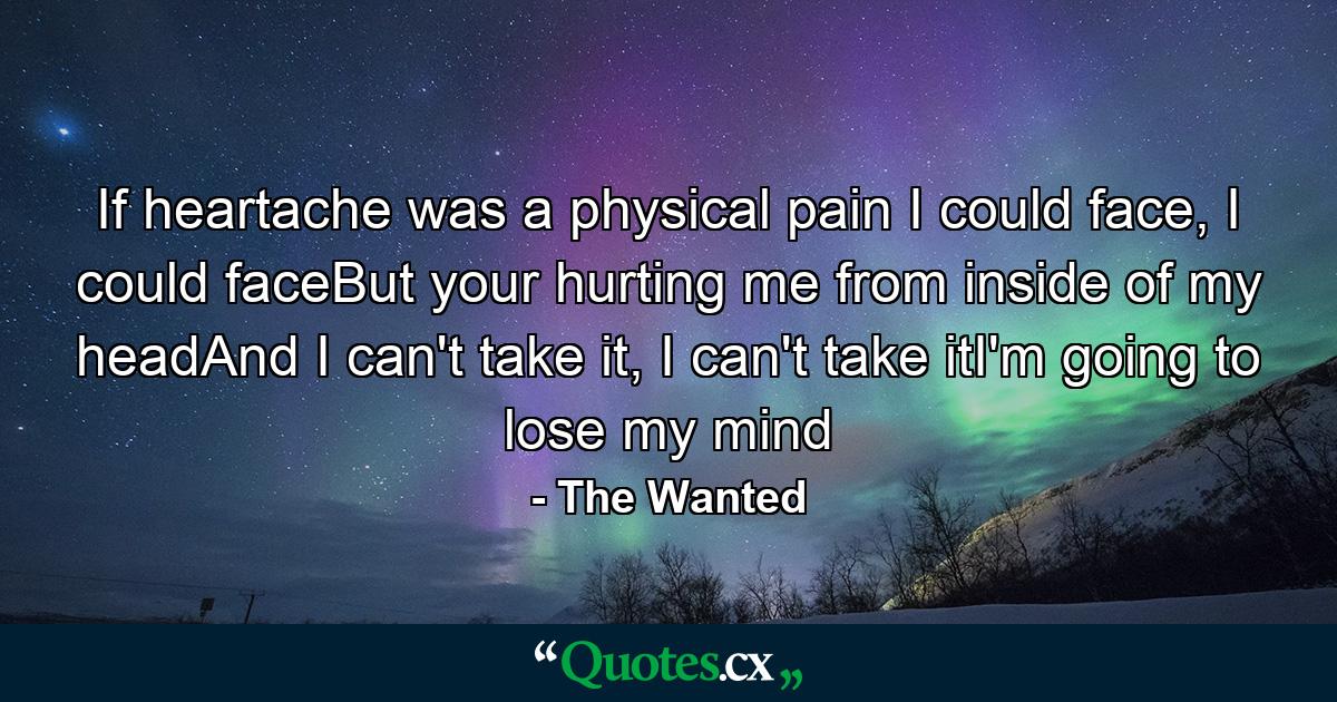 If heartache was a physical pain I could face, I could faceBut your hurting me from inside of my headAnd I can't take it, I can't take itI'm going to lose my mind - Quote by The Wanted