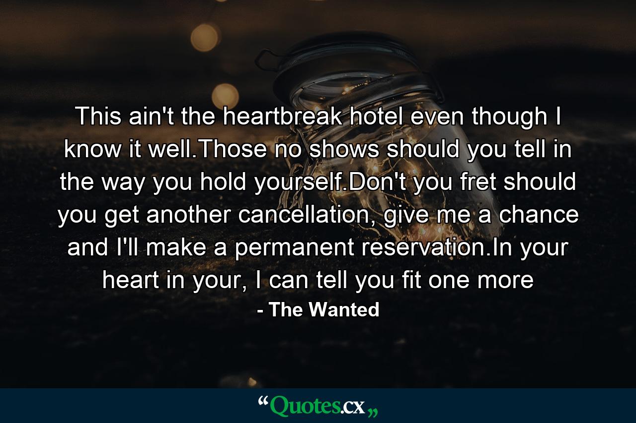 This ain't the heartbreak hotel even though I know it well.Those no shows should you tell in the way you hold yourself.Don't you fret should you get another cancellation, give me a chance and I'll make a permanent reservation.In your heart in your, I can tell you fit one more - Quote by The Wanted