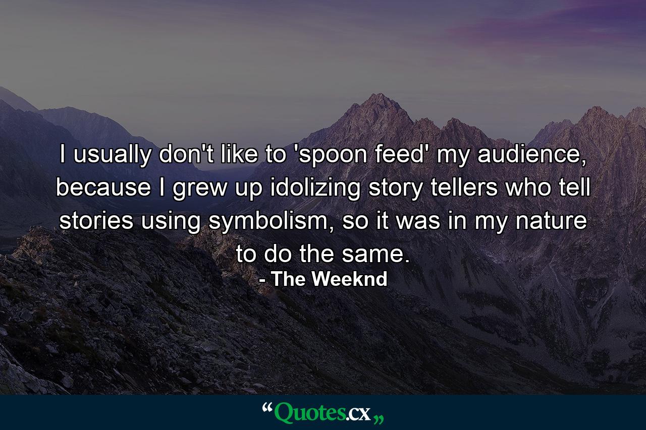 I usually don't like to 'spoon feed' my audience, because I grew up idolizing story tellers who tell stories using symbolism, so it was in my nature to do the same. - Quote by The Weeknd