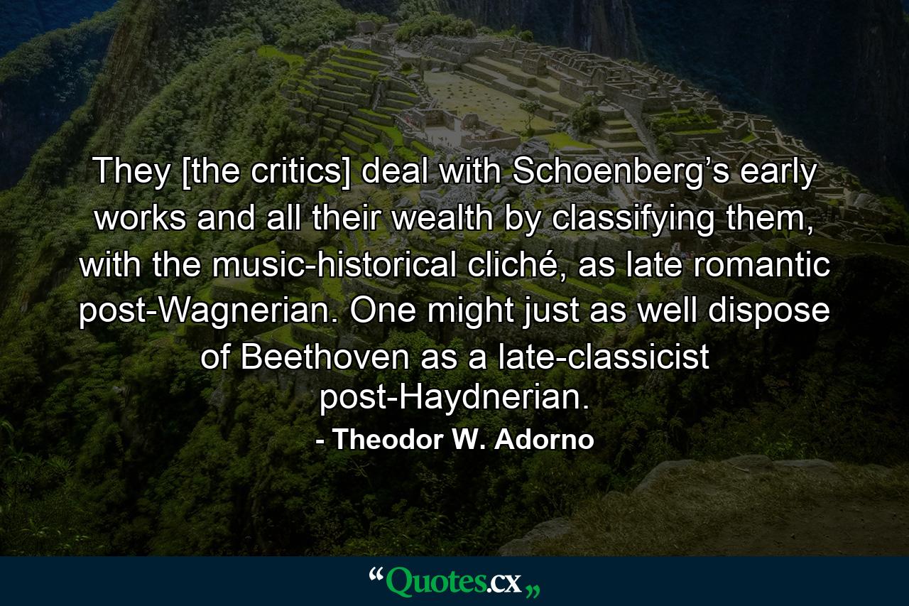 They [the critics] deal with Schoenberg’s early works and all their wealth by classifying them, with the music-historical cliché, as late romantic post-Wagnerian. One might just as well dispose of Beethoven as a late-classicist post-Haydnerian. - Quote by Theodor W. Adorno