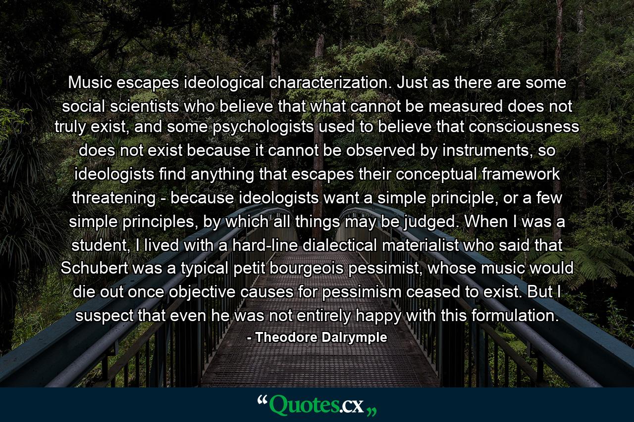 Music escapes ideological characterization. Just as there are some social scientists who believe that what cannot be measured does not truly exist, and some psychologists used to believe that consciousness does not exist because it cannot be observed by instruments, so ideologists find anything that escapes their conceptual framework threatening - because ideologists want a simple principle, or a few simple principles, by which all things may be judged. When I was a student, I lived with a hard-line dialectical materialist who said that Schubert was a typical petit bourgeois pessimist, whose music would die out once objective causes for pessimism ceased to exist. But I suspect that even he was not entirely happy with this formulation. - Quote by Theodore Dalrymple