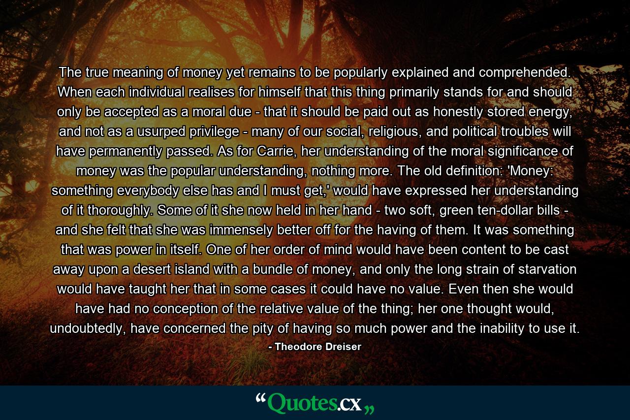 The true meaning of money yet remains to be popularly explained and comprehended. When each individual realises for himself that this thing primarily stands for and should only be accepted as a moral due - that it should be paid out as honestly stored energy, and not as a usurped privilege - many of our social, religious, and political troubles will have permanently passed. As for Carrie, her understanding of the moral significance of money was the popular understanding, nothing more. The old definition: 'Money: something everybody else has and I must get,' would have expressed her understanding of it thoroughly. Some of it she now held in her hand - two soft, green ten-dollar bills - and she felt that she was immensely better off for the having of them. It was something that was power in itself. One of her order of mind would have been content to be cast away upon a desert island with a bundle of money, and only the long strain of starvation would have taught her that in some cases it could have no value. Even then she would have had no conception of the relative value of the thing; her one thought would, undoubtedly, have concerned the pity of having so much power and the inability to use it. - Quote by Theodore Dreiser