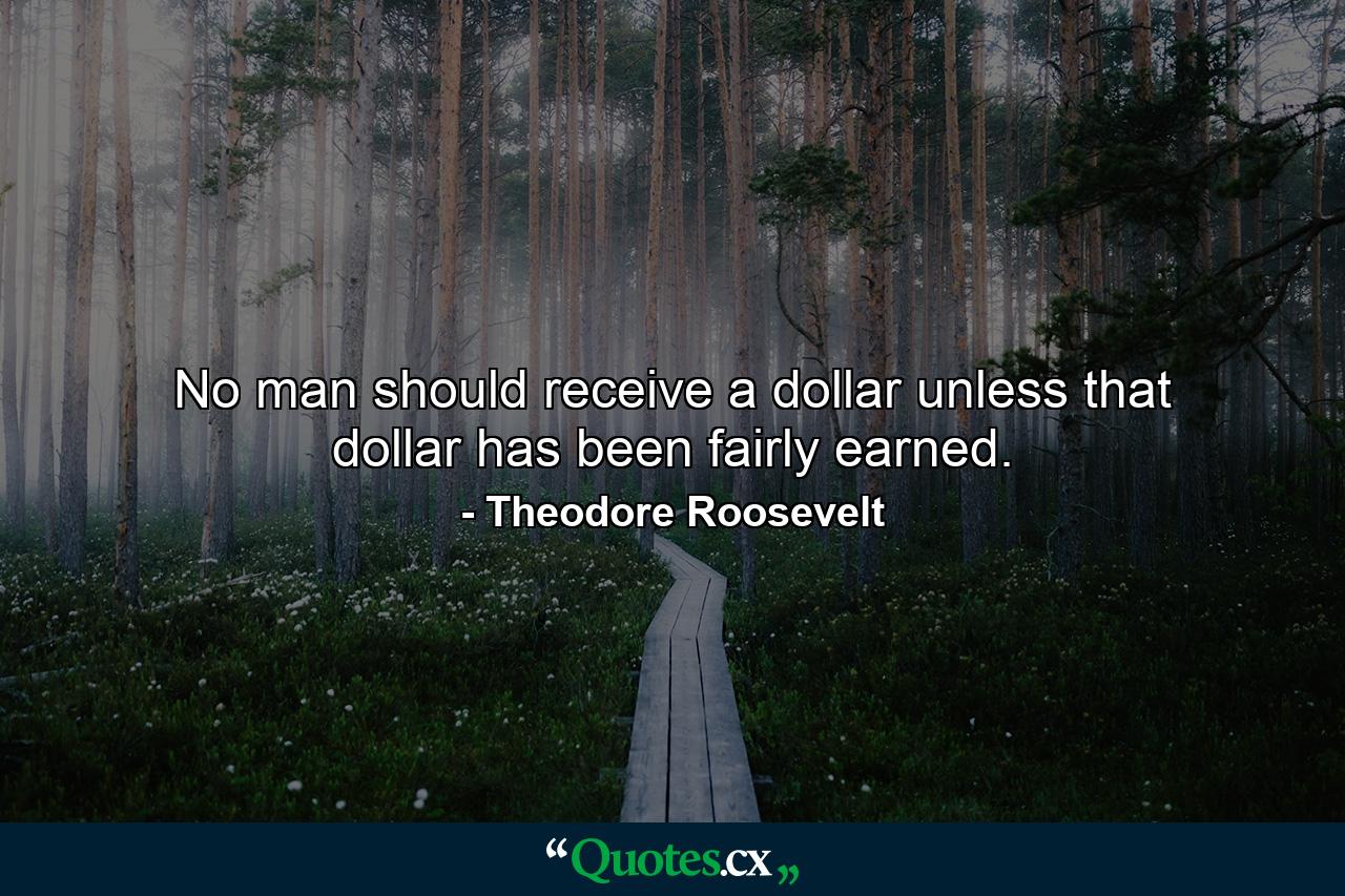 No man should receive a dollar unless that dollar has been fairly earned. - Quote by Theodore Roosevelt