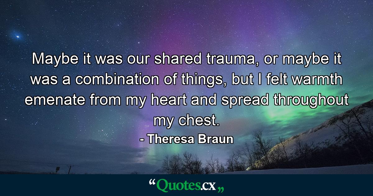 Maybe it was our shared trauma, or maybe it was a combination of things, but I felt warmth emenate from my heart and spread throughout my chest. - Quote by Theresa Braun