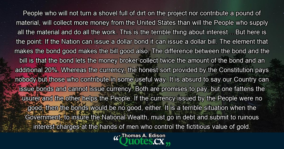 People who will not turn a shovel full of dirt on the project nor contribute a pound of material, will collect more money from the United States than will the People who supply all the material and do all the work. This is the terrible thing about interest ...But here is the point: If the Nation can issue a dollar bond it can issue a dollar bill. The element that makes the bond good makes the bill good also. The difference between the bond and the bill is that the bond lets the money broker collect twice the amount of the bond and an additional 20%. Whereas the currency, the honest sort provided by the Constitution pays nobody but those who contribute in some useful way. It is absurd to say our Country can issue bonds and cannot issue currency. Both are promises to pay, but one fattens the usurer and the other helps the People. If the currency issued by the People were no good, then the bonds would be no good, either. It is a terrible situation when the Government, to insure the National Wealth, must go in debt and submit to ruinous interest charges at the hands of men who control the fictitious value of gold. - Quote by Thomas A. Edison